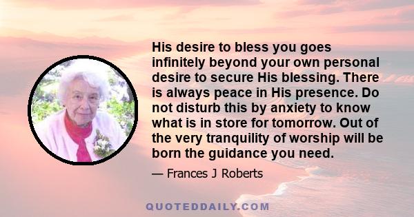 His desire to bless you goes infinitely beyond your own personal desire to secure His blessing. There is always peace in His presence. Do not disturb this by anxiety to know what is in store for tomorrow. Out of the