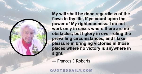 My will shall be done regardless of the flaws in thy life, if ye count upon the power of My righteousness. I do not work only in cases where there are no obstacles; but I glory in over-ruling the prevailing