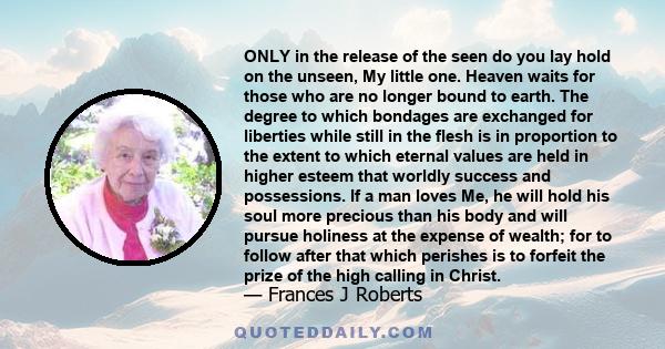 ONLY in the release of the seen do you lay hold on the unseen, My little one. Heaven waits for those who are no longer bound to earth. The degree to which bondages are exchanged for liberties while still in the flesh is 