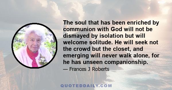 The soul that has been enriched by communion with God will not be dismayed by isolation but will welcome solitude. He will seek not the crowd but the closet, and emerging will never walk alone, for he has unseen