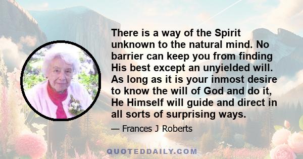 There is a way of the Spirit unknown to the natural mind. No barrier can keep you from finding His best except an unyielded will. As long as it is your inmost desire to know the will of God and do it, He Himself will