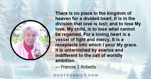 There is no place in the kingdom of heaven for a divided heart. It is in the division that love is lost; and to lose My love, My child, is to lose what cannot be regained. For a loving heart is a vessel of light and