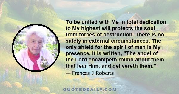 To be united with Me in total dedication to My highest will protects the soul from forces of destruction. There is no safety in external circumstances. The only shield for the spirit of man is My presence. It is