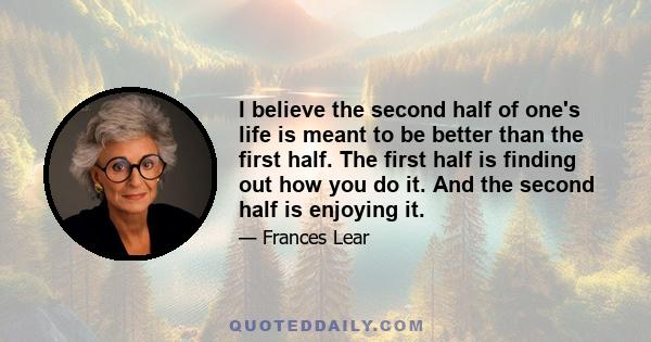 I believe the second half of one's life is meant to be better than the first half. The first half is finding out how you do it. And the second half is enjoying it.