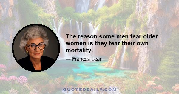 The reason some men fear older women is they fear their own mortality.