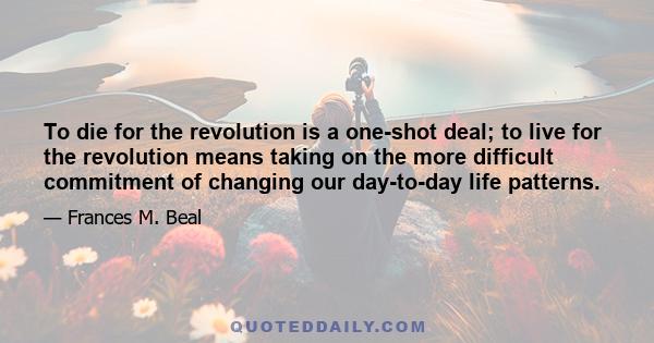 To die for the revolution is a one-shot deal; to live for the revolution means taking on the more difficult commitment of changing our day-to-day life patterns.