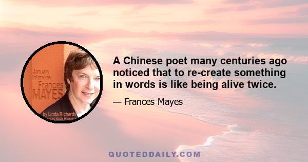 A Chinese poet many centuries ago noticed that to re-create something in words is like being alive twice.