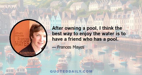 After owning a pool, I think the best way to enjoy the water is to have a friend who has a pool.