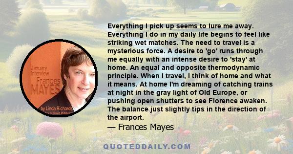 Everything I pick up seems to lure me away. Everything I do in my daily life begins to feel like striking wet matches. The need to travel is a mysterious force. A desire to 'go' runs through me equally with an intense