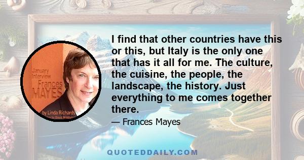 I find that other countries have this or this, but Italy is the only one that has it all for me. The culture, the cuisine, the people, the landscape, the history. Just everything to me comes together there.