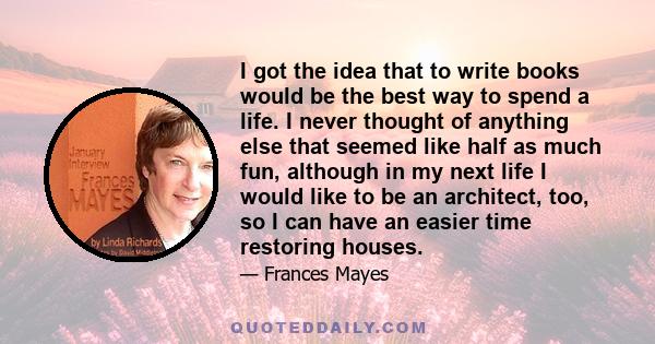 I got the idea that to write books would be the best way to spend a life. I never thought of anything else that seemed like half as much fun, although in my next life I would like to be an architect, too, so I can have