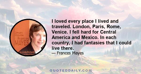 I loved every place I lived and traveled. London, Paris, Rome, Venice. I fell hard for Central America and Mexico. In each country, I had fantasies that I could live there.