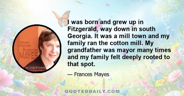 I was born and grew up in Fitzgerald, way down in south Georgia. It was a mill town and my family ran the cotton mill. My grandfather was mayor many times and my family felt deeply rooted to that spot.