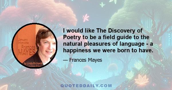 I would like The Discovery of Poetry to be a field guide to the natural pleasures of language - a happiness we were born to have.