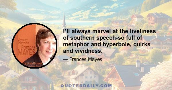 I’ll always marvel at the liveliness of southern speech-so full of metaphor and hyperbole, quirks and vividness.