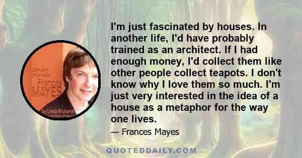 I'm just fascinated by houses. In another life, I'd have probably trained as an architect. If I had enough money, I'd collect them like other people collect teapots. I don't know why I love them so much. I'm just very