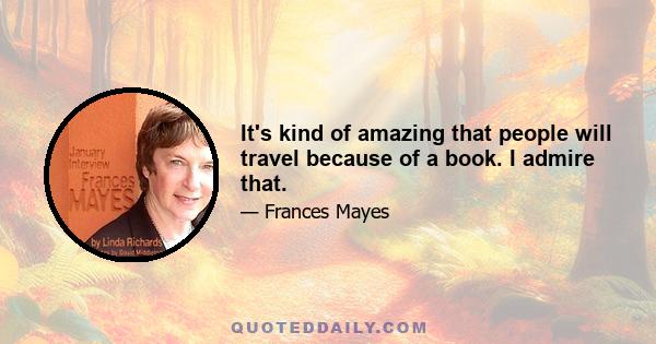 It's kind of amazing that people will travel because of a book. I admire that.