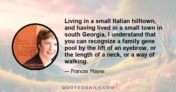 Living in a small Italian hilltown, and having lived in a small town in south Georgia, I understand that you can recognize a family gene pool by the lift of an eyebrow, or the length of a neck, or a way of walking.