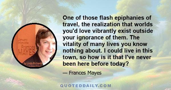 One of those flash epiphanies of travel, the realization that worlds you'd love vibrantly exist outside your ignorance of them. The vitality of many lives you know nothing about. I could live in this town, so how is it