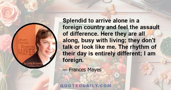 Splendid to arrive alone in a foreign country and feel the assault of difference. Here they are all along, busy with living; they don't talk or look like me. The rhythm of their day is entirely different; I am foreign.