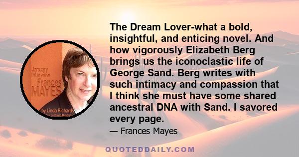 The Dream Lover-what a bold, insightful, and enticing novel. And how vigorously Elizabeth Berg brings us the iconoclastic life of George Sand. Berg writes with such intimacy and compassion that I think she must have