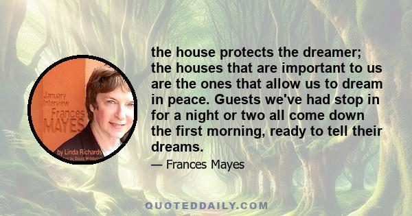 the house protects the dreamer; the houses that are important to us are the ones that allow us to dream in peace. Guests we've had stop in for a night or two all come down the first morning, ready to tell their dreams.