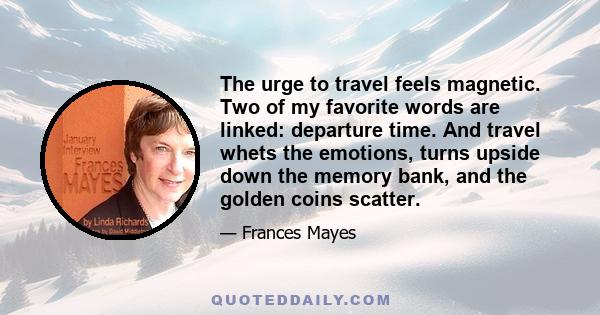 The urge to travel feels magnetic. Two of my favorite words are linked: departure time. And travel whets the emotions, turns upside down the memory bank, and the golden coins scatter.