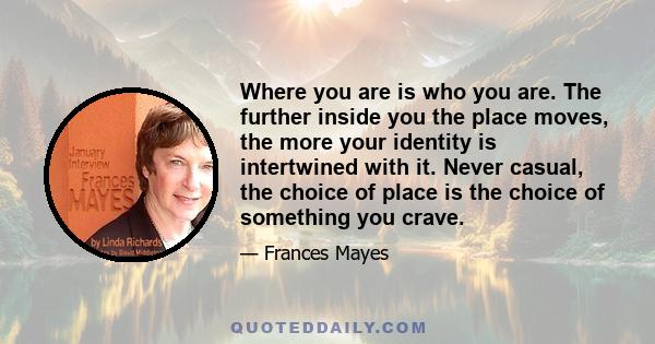 Where you are is who you are. The further inside you the place moves, the more your identity is intertwined with it. Never casual, the choice of place is the choice of something you crave.