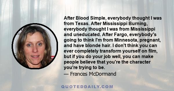 After Blood Simple, everybody thought I was from Texas. After Mississippi Burning, everybody thought I was from Mississippi and uneducated. After Fargo, everybody's going to think I'm from Minnesota, pregnant, and have