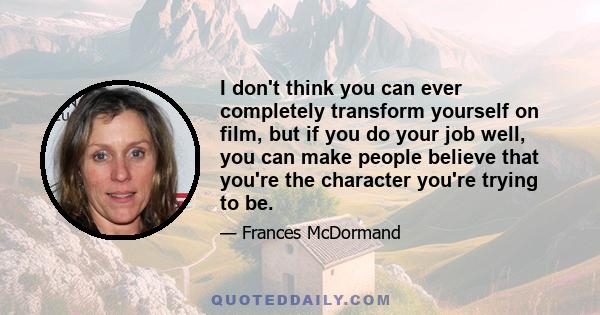 I don't think you can ever completely transform yourself on film, but if you do your job well, you can make people believe that you're the character you're trying to be.