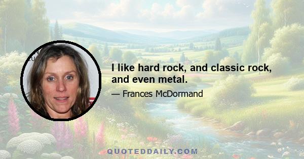 I like hard rock, and classic rock, and even metal.