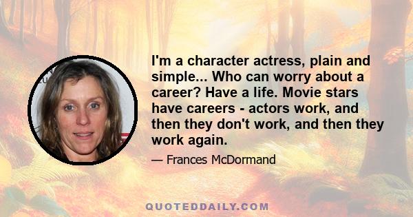 I'm a character actress, plain and simple... Who can worry about a career? Have a life. Movie stars have careers - actors work, and then they don't work, and then they work again.