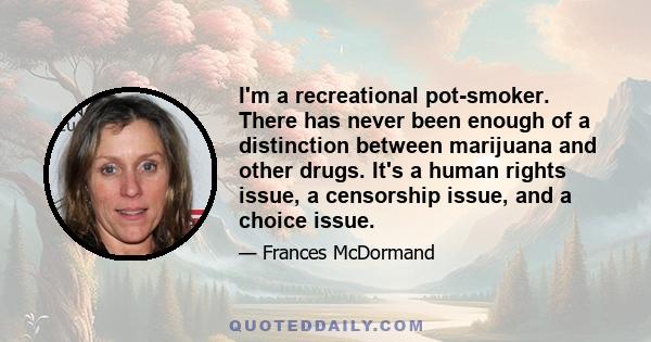 I'm a recreational pot-smoker. There has never been enough of a distinction between marijuana and other drugs. It's a human rights issue, a censorship issue, and a choice issue.