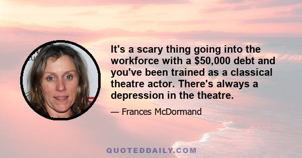 It's a scary thing going into the workforce with a $50,000 debt and you've been trained as a classical theatre actor. There's always a depression in the theatre.