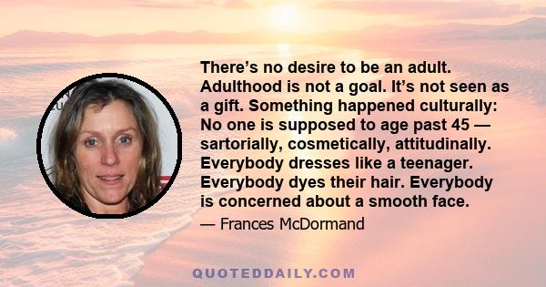 There’s no desire to be an adult. Adulthood is not a goal. It’s not seen as a gift. Something happened culturally: No one is supposed to age past 45 — sartorially, cosmetically, attitudinally. Everybody dresses like a