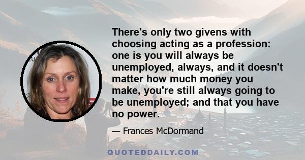 There's only two givens with choosing acting as a profession: one is you will always be unemployed, always, and it doesn't matter how much money you make, you're still always going to be unemployed; and that you have no 