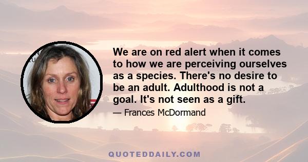 We are on red alert when it comes to how we are perceiving ourselves as a species. There's no desire to be an adult. Adulthood is not a goal. It's not seen as a gift.