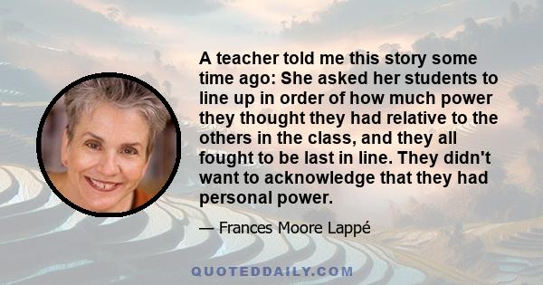 A teacher told me this story some time ago: She asked her students to line up in order of how much power they thought they had relative to the others in the class, and they all fought to be last in line. They didn't