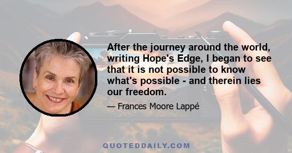 After the journey around the world, writing Hope's Edge, I began to see that it is not possible to know what's possible - and therein lies our freedom.