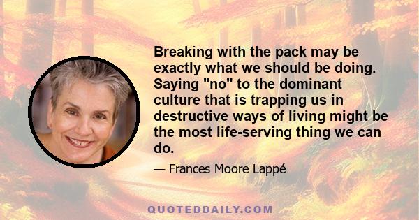 Breaking with the pack may be exactly what we should be doing. Saying no to the dominant culture that is trapping us in destructive ways of living might be the most life-serving thing we can do.