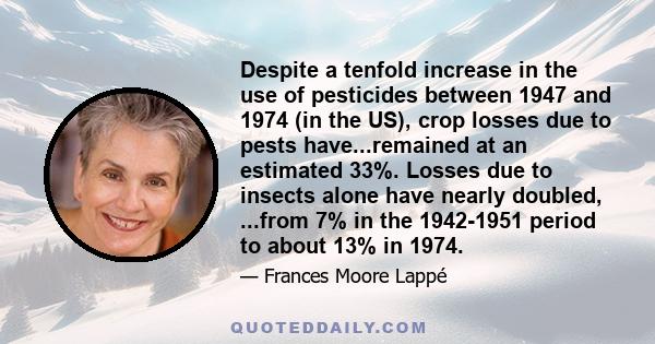 Despite a tenfold increase in the use of pesticides between 1947 and 1974 (in the US), crop losses due to pests have...remained at an estimated 33%. Losses due to insects alone have nearly doubled, ...from 7% in the