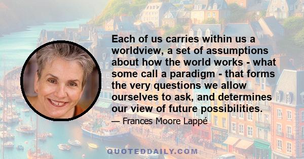 Each of us carries within us a worldview, a set of assumptions about how the world works - what some call a paradigm - that forms the very questions we allow ourselves to ask, and determines our view of future