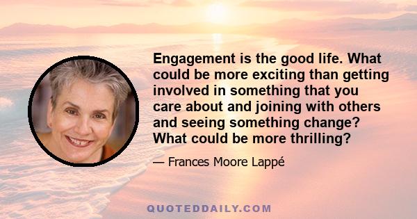 Engagement is the good life. What could be more exciting than getting involved in something that you care about and joining with others and seeing something change? What could be more thrilling?