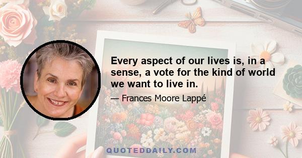 Every aspect of our lives is, in a sense, a vote for the kind of world we want to live in.