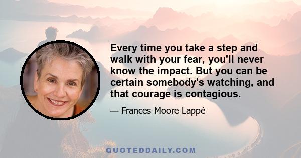 Every time you take a step and walk with your fear, you'll never know the impact. But you can be certain somebody's watching, and that courage is contagious.