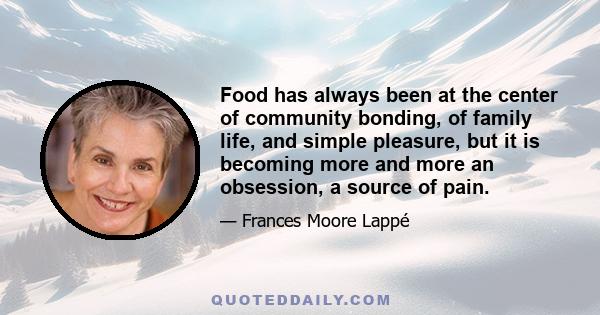 Food has always been at the center of community bonding, of family life, and simple pleasure, but it is becoming more and more an obsession, a source of pain.