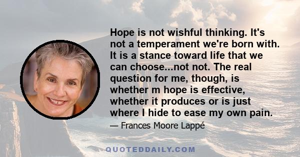 Hope is not wishful thinking. It's not a temperament we're born with. It is a stance toward life that we can choose...not not. The real question for me, though, is whether m hope is effective, whether it produces or is