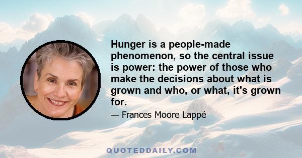 Hunger is a people-made phenomenon, so the central issue is power: the power of those who make the decisions about what is grown and who, or what, it's grown for.