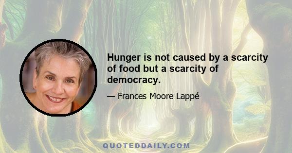 Hunger is not caused by a scarcity of food but a scarcity of democracy.