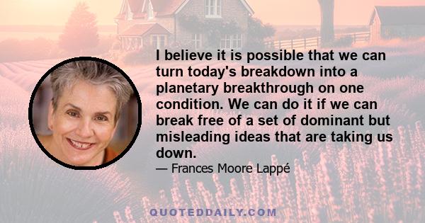 I believe it is possible that we can turn today's breakdown into a planetary breakthrough on one condition. We can do it if we can break free of a set of dominant but misleading ideas that are taking us down.